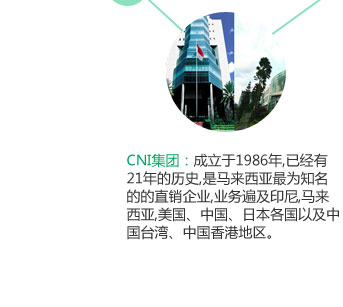 CNI集团：成立于1986年,已经有21年的历史,是马来西亚最为知名的的直销企业,业务遍及印尼,马来西亚,美国、中国、日本各国以及中国台湾、中国香港地区。