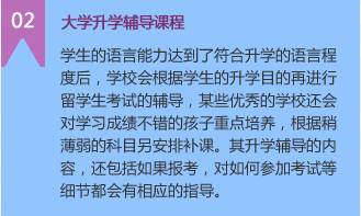 2）大学升学辅导课程
学生的语言能力达到了符合升学的语言程度后，学校会根据学生的升学目的再进行留学生考试的辅导，某些优秀的学校还会对学习成绩不错的孩子重点培养，根据稍薄弱的科目另安排补课。其升学辅导的内容，还包括如果报考，对如何参加考试等细节都会有相应的指导。