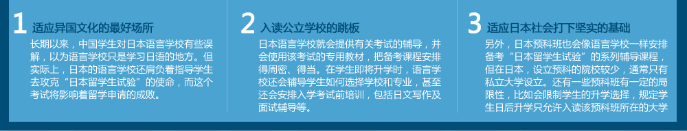 适应异国文化的最好场所
长期以来，中国学生对日本语言学校有些误解，以为语言学校只是学习日语的地方。但实际上，日本的语言学校还肩负着指导学生去攻克“日本留学生试验”的使命，而这个考试将影响着留学申请的成败。入读公立学校的跳板日本语言学校就会提供有关考试的辅导，并会使用该考试的专用教材，把备考课程安排得周密、得当。在学生即将升学时，语言学校还会辅导学生如何选择学校和专业，甚至还会安排入学考试前培训，包括日文写作及面试辅导等。　适应日本社会打下坚实的基础
另外，日本预科班也会像语言学校一样安排备考“日本留学生试验”的系列辅导课程，但在日本，设立预科的院校较少，通常只有私立大学才设立。还有一些预科班有一定的局限性，比如会限制学生的升学选择，规定学生日后升学只允许入读该预科班所在的大学。