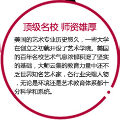 顶级名校 师资雄厚

美国的艺术专业历史悠久，一些大学在创立之初就开设了艺术学院。美国的百年名校艺术气息浓郁积淀了坚实的基础，大师云集的教育力量中还不乏世界知名艺术家，各行业尖端人物，无论是环境还是艺术教育体系都十分科学和系统。
