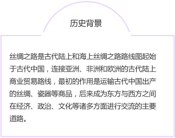 历史背景丝绸之路是古代陆上和海上丝绸之路路线图起始于古代中国，连接亚洲、非洲和欧洲的古代陆上商业贸易路线，最初的作用是运输古代中国出产的丝绸、瓷器等商品，后来成为东方与西方之间在经济、政治、文化等诸多方面进行交流的主要道路。