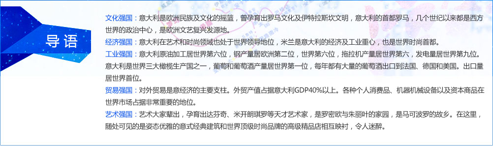 文化强国：意大利是欧洲民族及文化的摇篮，曾孕育出罗马文化及伊特拉斯坎文明，意大利的首都罗马，几个世纪以来都是西方世界的政治中心，是欧洲文艺复兴发源地。
经济强国：意大利在艺术和时尚领域也处于世界领导地位，米兰是意大利的经济及工业重心，也是世界时尚首都。
工业强国：意大利原油加工居世界第六位，钢产量居欧洲第二位，世界第六位，拖拉机产量居世界第六，发电量居世界第九位。意大利是世界三大橄榄生产国之一，葡萄和葡萄酒产量居世界第一位，每年都有大量的葡萄酒出口到法国、德国和美国。出口量居世界首位。
贸易强国：对外贸易是意经济的主要支柱。外贸产值占据意大利GDP40%以上。各种个人消费品、机器机械设备以及资本商品在世界市场占据非常重要的地位。
艺术强国：艺术大家辈出，孕育出达芬奇、米开朗琪罗等天才艺术家，是罗密欧与朱丽叶的家园，是马可波罗的故乡。在这里，随处可见的是姿态优雅的意式经典建筑和世界顶级时尚品牌的高级精品店相互映衬，令人迷醉。