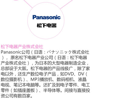 Panasonic公司（日语：パナソニック株式会社）， 原名松下电器产业公司（日语：松下电器产业株式会社），为日本的大型电器制造企业，总部设于大阪。松下电器的产品线极广，除了家电以外，还生产数位电子产品，如DVD、DV（数位摄影机）、MP3播放机、数码相机、液晶电视、笔记本电脑等。还扩及到电子零件、电工零件（如插座盖板）、半导体等。间接与直接投资公司有数百家。