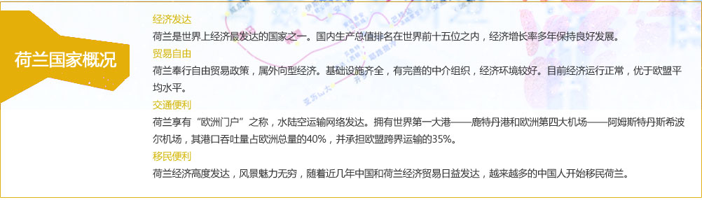 经济发达：
荷兰是世界上经济最发达的国家之一。国内生产总值排名在世界前十五位之内，经济增长率多年保持良好发展。
贸易自由：
荷兰奉行自由贸易政策，属外向型经济。基础设施齐全，有完善的中介组织，经济环境较好。目前经济运行正常，优于欧盟平均水平。
交通便利：
荷兰享有“欧洲门户”之称，水陆空运输网络发达。拥有世界第一大港——鹿特丹港和欧洲第四大机场——阿姆斯特丹斯希波尔机场，其港口吞吐量占欧洲总量的40%，并承担欧盟跨界运输的35%。
移民便利：
荷兰经济高度发达，风景魅力无穷，随着近几年中国和荷兰经济贸易日益发达，越来越多的中国人开始移民荷兰。