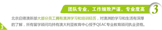 3、团队专业，工作细致严谨，专业度高
北京启德澳新部大部分员工拥有澳洲学习和培训经历，对澳洲的学习和生活有深厚的了解，所有留学顾问均持有澳大利亚教育中心授予QEAC专业教育顾问执业资格。
