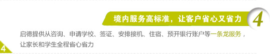 4、境内服务高标准，让客户省心又省力
启德提供从咨询、申请学校、签证、安排接机、住宿、预开银行账户等一条龙服务，让家长和学生全程省心省力。
