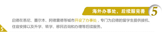 5、海外办事处，后续服完善
启德在悉尼、墨尔本、阿德雷德等城市开设了办事处，专门为启德的留学生提供接机、住宿安排以及升学、转学、移民咨询和办理等后续服务。
