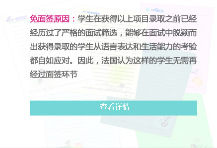 免面签原因：学生在获得以上项目录取之前已经经历过了严格的面试筛选，能够在面试中脱颖而出获得录取的学生从语言表达和生活能力的考验都自如应对。因此，法国认为这样的学生无需再经过面签环节