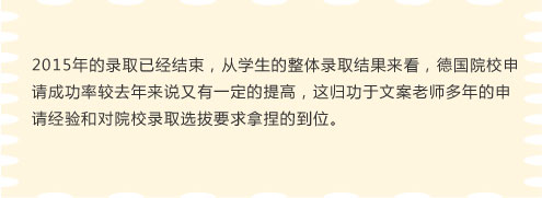 2015年的录取已经结束，从学生的整体录取结果来看，德国院校申请成功率较去年来说又有一定的提高，这归功于文案老师多年的申请经验和对院校录取选拔要求拿捏的到位。
