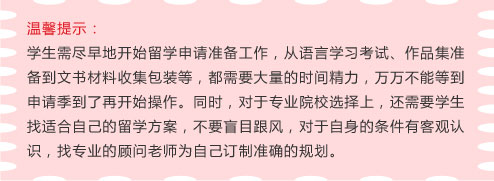 温馨提示：
学生需尽早地开始留学申请准备工作，从语言学习考试、作品集准备到文书材料收集包装等，都需要大量的时间精力，万万不能等到申请季到了再开始操作。同时，对于专业院校选择上，还需要学生找适合自己的留学方案，不要盲目跟风，对于自身的条件有客观认识，找专业的顾问老师为自己订制准确的规划。
