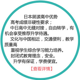 日本就读高中优势：
1） 高考成绩非硬性要求；
2）中日高中无缝对接，自由转学，有机会享受推荐升学待遇。
3）文化与中国相近，交通便利，教学质量高
4）重视学生综合学习能力培养。
5）封闭式教育理念，安全。
6）升学有保证，学费便宜。