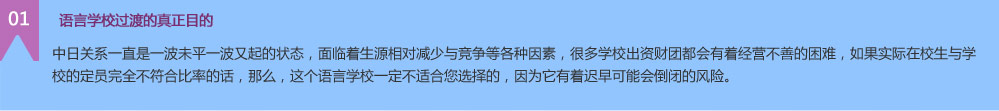  语言学校过渡的真正目的 中日关系一直是一波未平一波又起的状态，面临着生源相对减少与竞争等各种因素，很多学校出资财团都会有着经营不善的困难，如果实际在校生与学校的定员完全不符合比率的话，那么，这个语言学校一定不适合您选择的，因为它有着迟早可能会倒闭的风险。