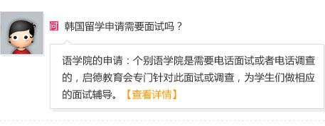 : 韩国留学申请需要面试吗？
A: 1）语学院的申请：个别语学院是需要电话面试或者电话调查的，启德教育会专门针对此面试或调查，为学生们做相应的面试辅导。