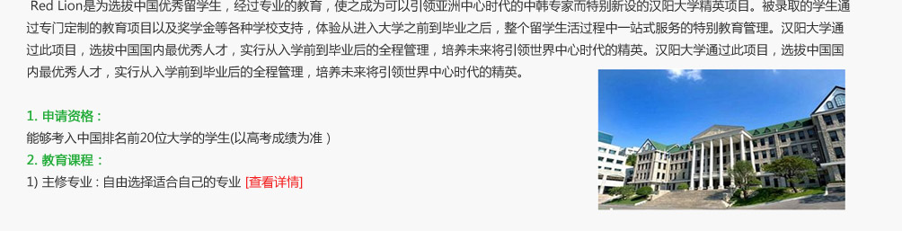 Red Lion是为选拔中国优秀留学生，经过专业的教育，使之成为可以引领亚洲中心时代的中韩专家而特别新设的汉阳大学精英项目。被录取的学生通过专门定制的教育项目以及奖学金等各种学校支持，体验从进入大学之前到毕业之后，整个留学生活过程中一站式服务的特别教育管理。汉阳大学通过此项目，选拔中国国内最优秀人才，实行从入学前到毕业后的全程管理，培养未来将引领世界中心时代的精英。汉阳大学通过此项目，选拔中国国内最优秀人才，实行从入学前到毕业后的全程管理，培养未来将引领世界中心时代的精英。


1. 申请资格 : 能够考入中国排名前20位大学的学生(以高考成绩为准）

2. 教育课程：
1) 主修专业 : 自由选择适合自己的专业
2) Diamond 教育课程 : 为培养全世界上流1%的领导者而专门定制的国际化教育课程【查看详情】

