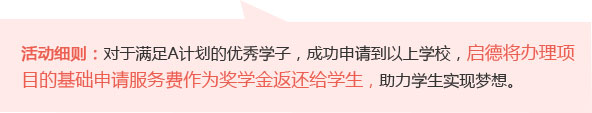 活动细则：对于满足A计划的优秀学子，成功申请到以下学校，启德将办理项目的基础申请服务费作为奖学金返还给学生，助力学生实现梦想。