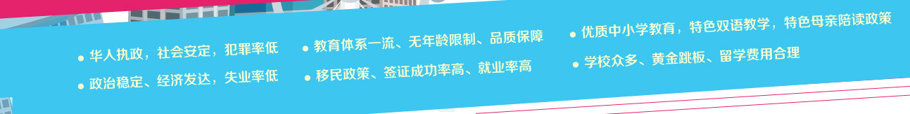 1、政治稳定、经济发达，失业率低 2、华人执政，社会安定，犯罪率低 3、优质中小学教育，特色双语教学，特色母亲陪读政策 4、教育体系一流、无年龄限制、品质保障：5、学校众多、黄金跳板、留学费用合理6、移民政策、签证成功率高、就业率高：