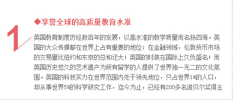 ◆享誉全球的高质量教育水准  英国教育制度历经数百年的发展，以高水准的教学质量而名扬四海。英国的大众传媒都在世界上占有重要的地位：在金融领域，伦敦货币市场的交易量比纽约和东京的总和还大；英国的时装在国际上久负盛名；而英国历史悠久的艺术遗产为所有留学的人提供了世界独一无二的文化氛围。除此之外，英国的科技实力在世界范围内处于领先地位，只占世界1%的人口，却从事世界5%的科学研究工作，迄今为止，已经拥有200多名诺贝尔奖得主