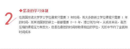 ◆紧凑的学习体制
在英国攻读大学学士学位通常只需要 3 年时间，而大多数硕士学位课程只需要 1 年的时间，而其他国家的硕士一般都需要 2―3 年，博士则为3年。从成本来说，虽然压缩的课程压力有些大，但是在最短的时间却取得相应的学位，无形中节约了金钱和时间成本水准