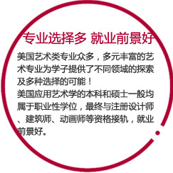 专业选择多   就业前景好

美国艺术类专业众多，多元丰富的艺术专业为学子提供了不同领域的探索及多种选择的可能！
美国应用艺术学的本科和硕士一般均属于职业性学位，最终与注册设计师、建筑师、动画师等资格接轨，就业前景好。
