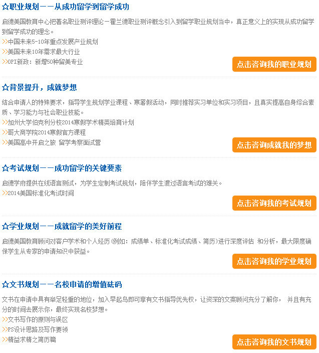 职业规划——从成功留学到留学成功
启德美国教育中心把注明职业测评理论—霍兰德职业测评概念引入到留学职业规划当中，真正意义上的实现从成功留学到留学成功的概念。

背景提升，成就梦想
结合申请人的特殊要求，指导学生规划学业课程、寒暑假活动，同时推荐实习单位和实习项目，且真实提高自身综合素质、学习能力与社会职业技能。

考试规划——成功留学的关键要素
启德学府提供在线语言测试，为学生制定考试规划，陪伴学生度过语言考试的难关。

学业规划——成就留学的美好前程
启德美国部教育顾问对客户学术和个人经历（例如：成绩单、标准化考试成绩、简历）进行深度评估和分析，最大限度确保学生从专家的申请知识中获益。

文书规划——名校申请的增值砝码
文书在申请中具有举足轻重的地位，加入早起鸟即可享有文书指导优先权，让资深的文案顾问充分了解你，并且有充分的时间去展示你，最终实现名校梦想。
